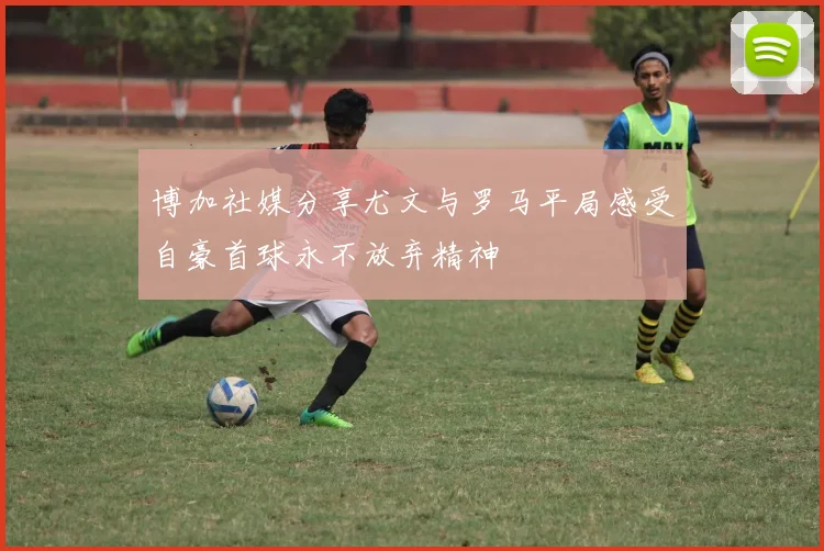 博加社媒分享尤文与罗马平局感受自豪首球永不放弃精神