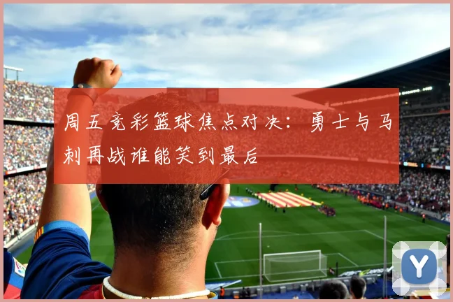 周五竞彩篮球焦点对决：勇士与马刺再战谁能笑到最后