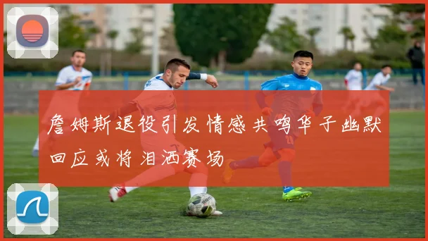 詹姆斯退役引发情感共鸣华子幽默回应或将泪洒赛场