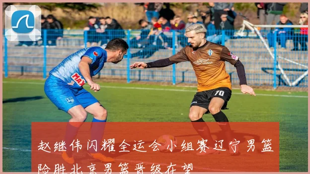 赵继伟闪耀全运会小组赛辽宁男篮险胜北京男篮晋级在望