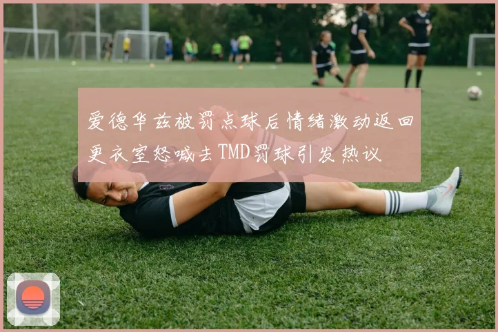 爱德华兹被罚点球后情绪激动返回更衣室怒喊去TMD罚球引发热议