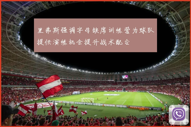 里弗斯强调字母缺席训练营为球队提供演练机会提升战术配合