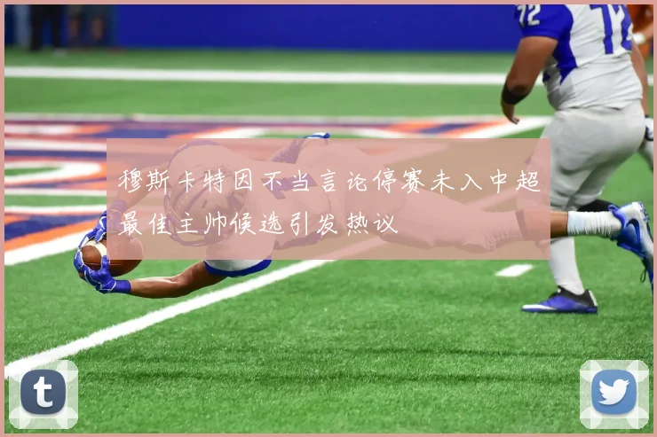 穆斯卡特因不当言论停赛未入中超最佳主帅候选引发热议