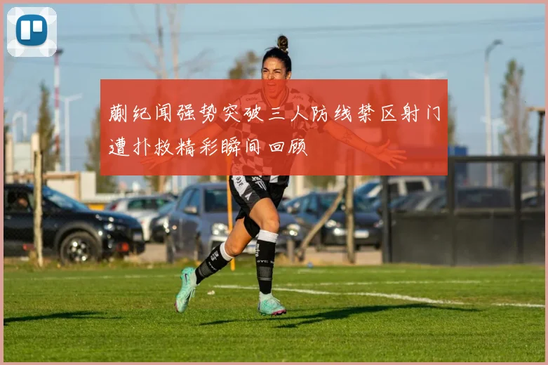 蒯纪闻强势突破三人防线禁区射门遭扑救精彩瞬间回顾