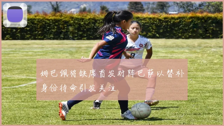 姆巴佩将缺席首发对阵巴萨以替补身份待命引发关注