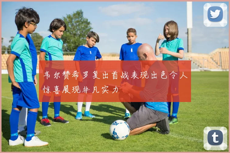 韦尔赞希罗复出首战表现出色令人惊喜展现非凡实力