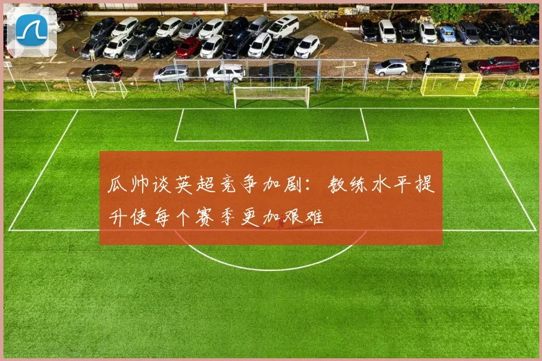 瓜帅谈英超竞争加剧：教练水平提升使每个赛季更加艰难