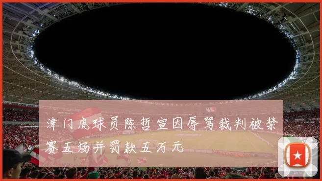 津门虎球员陈哲宣因辱骂裁判被禁赛五场并罚款五万元