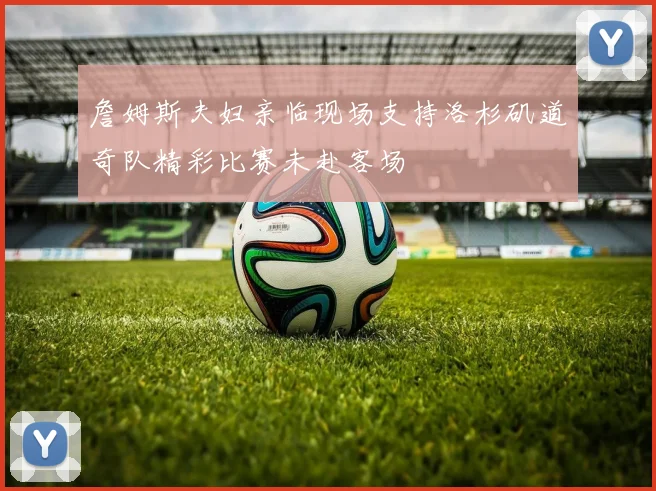 詹姆斯夫妇亲临现场支持洛杉矶道奇队精彩比赛未赴客场