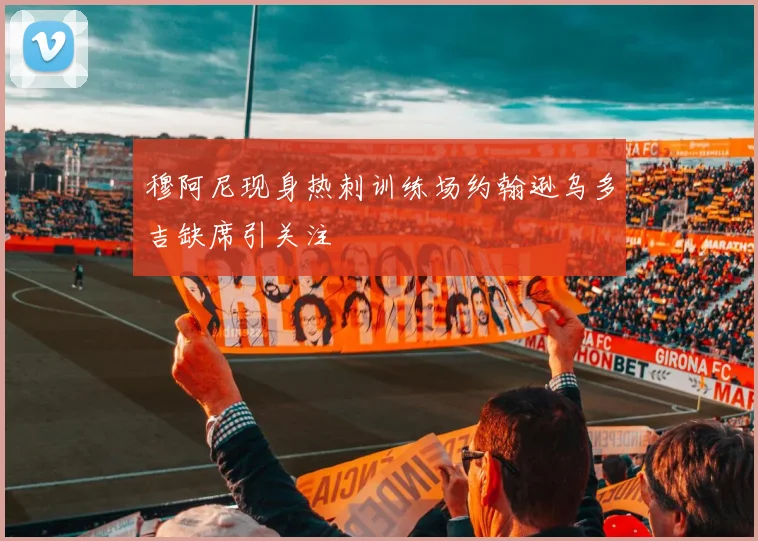 穆阿尼现身热刺训练场约翰逊乌多吉缺席引关注