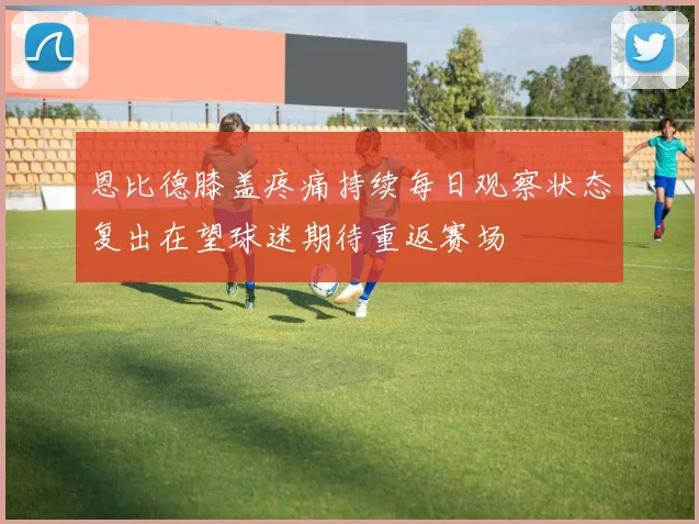 恩比德膝盖疼痛持续每日观察状态复出在望球迷期待重返赛场