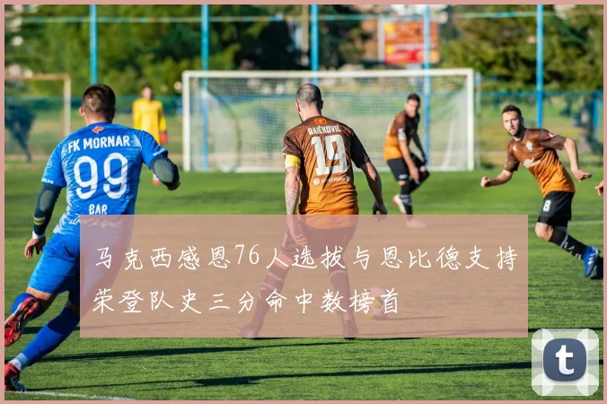 马克西感恩76人选拔与恩比德支持荣登队史三分命中数榜首