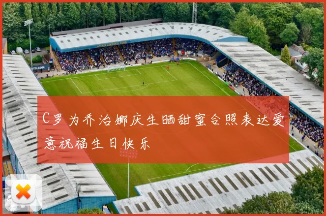 C罗为乔治娜庆生晒甜蜜合照表达爱意祝福生日快乐