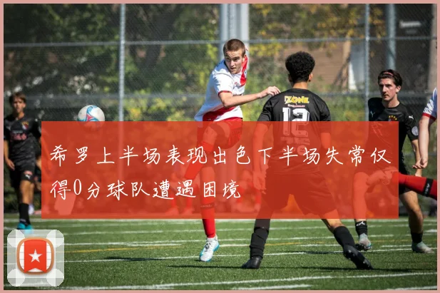 希罗上半场表现出色下半场失常仅得0分球队遭遇困境