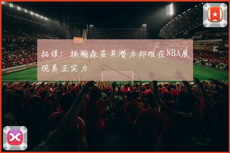 拓媒：杨瀚森虽具潜力却难在NBA展现真正实力