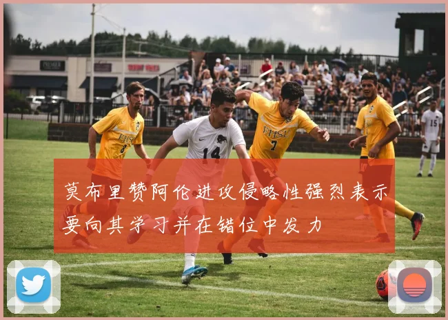 莫布里赞阿伦进攻侵略性强烈表示要向其学习并在错位中发力