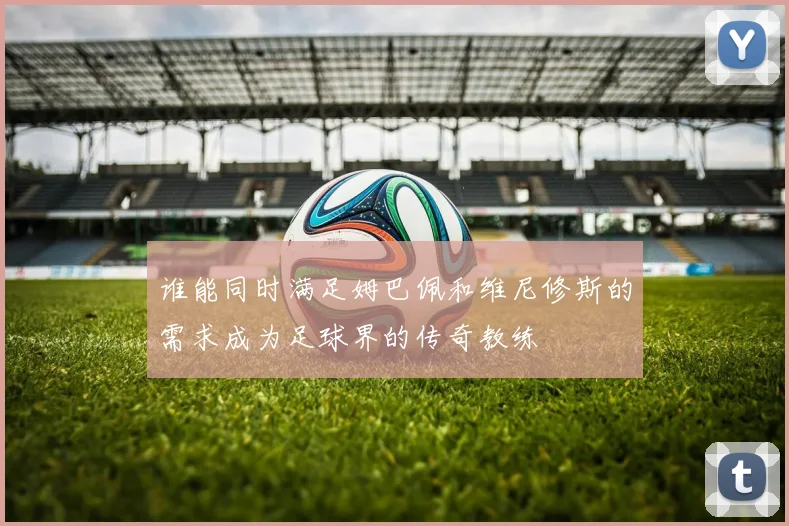 谁能同时满足姆巴佩和维尼修斯的需求成为足球界的传奇教练