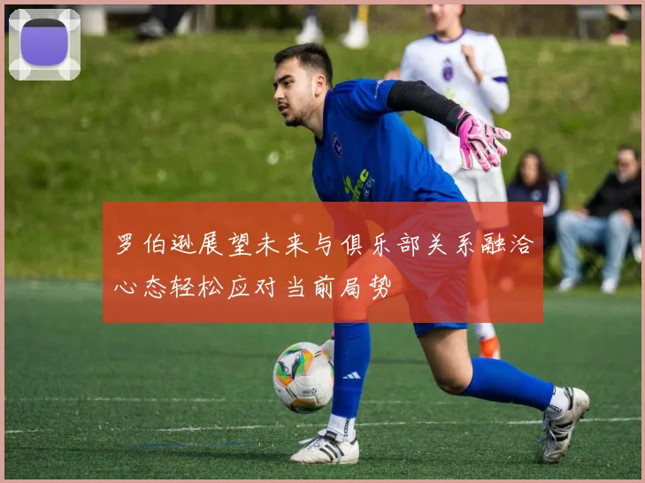 罗伯逊展望未来与俱乐部关系融洽心态轻松应对当前局势