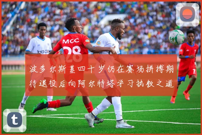 波多尔斯基四十岁仍在赛场拼搏期待退役后向阿尔特塔学习执教之道