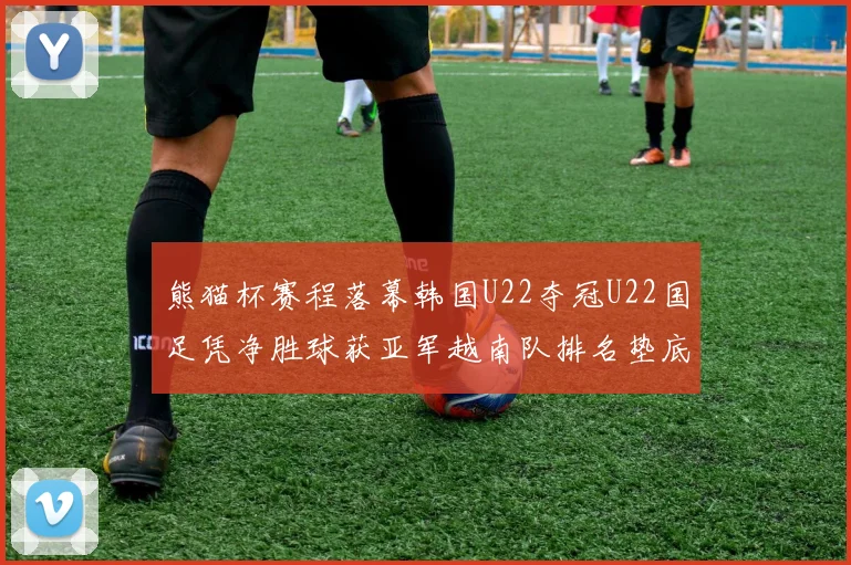 熊猫杯赛程落幕韩国U22夺冠U22国足凭净胜球获亚军越南队排名垫底