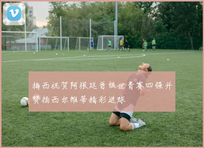 梅西祝贺阿根廷晋级世青赛四强并赞扬西尔维蒂精彩进球