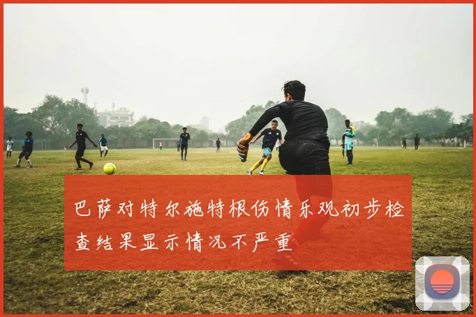 巴萨对特尔施特根伤情乐观初步检查结果显示情况不严重