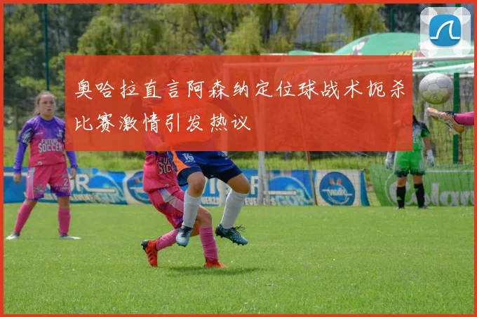 奥哈拉直言阿森纳定位球战术扼杀比赛激情引发热议