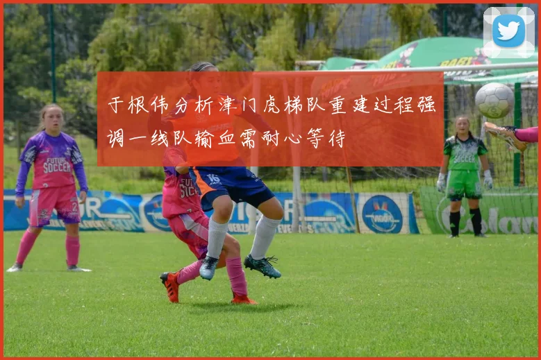 于根伟分析津门虎梯队重建过程强调一线队输血需耐心等待