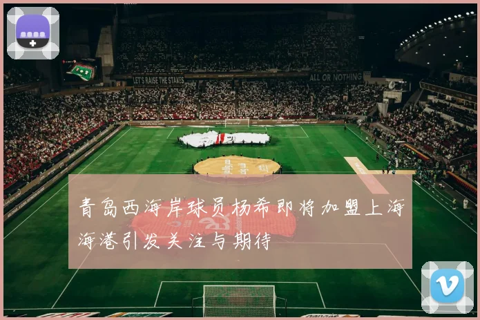青岛西海岸球员杨希即将加盟上海海港引发关注与期待