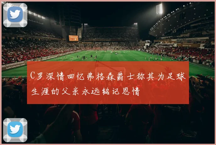 C罗深情回忆弗格森爵士称其为足球生涯的父亲永远铭记恩情