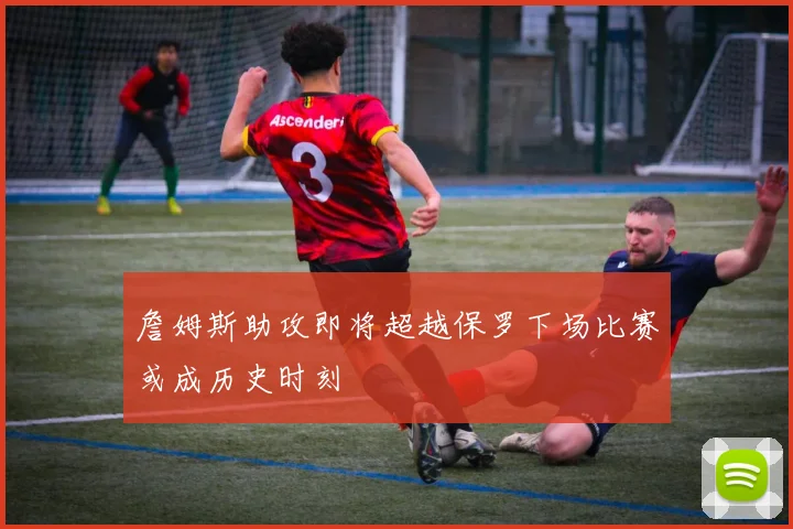 詹姆斯助攻即将超越保罗下场比赛或成历史时刻