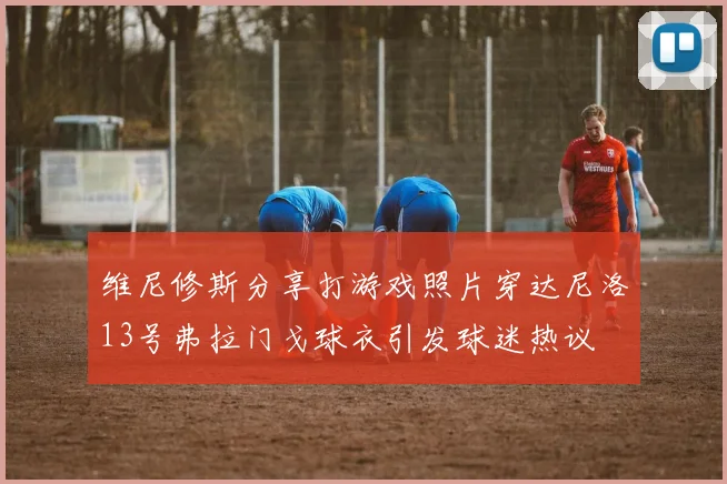 维尼修斯分享打游戏照片穿达尼洛13号弗拉门戈球衣引发球迷热议