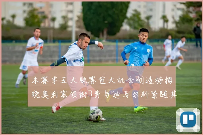 本赛季五大联赛重大机会创造榜揭晓奥利塞领衔B费与迪马尔科紧随其后