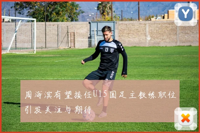 周海滨有望接任U15国足主教练职位引发关注与期待