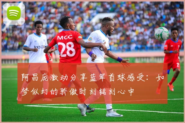 阿昌庞激动分享蓝军首球感受：如梦似幻的骄傲时刻铭刻心中