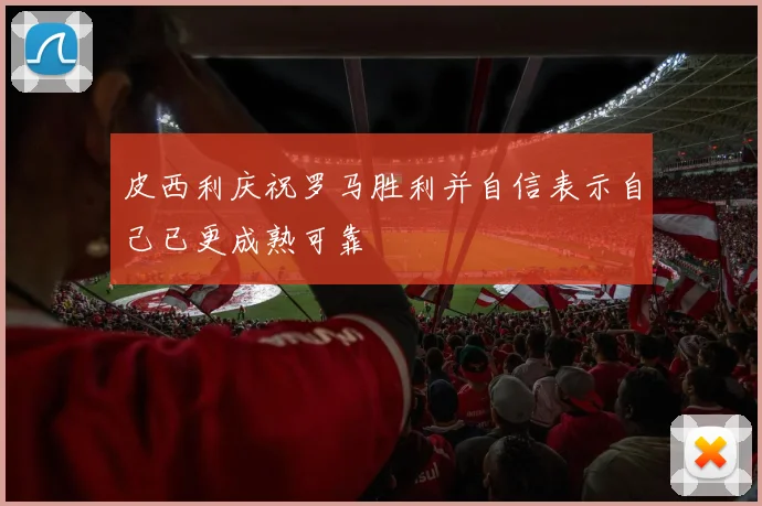 皮西利庆祝罗马胜利并自信表示自己已更成熟可靠