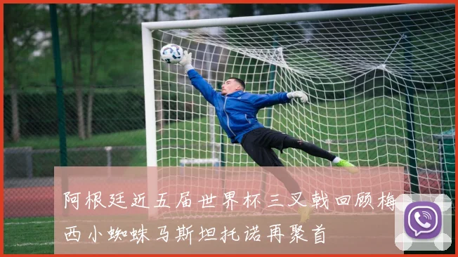 阿根廷近五届世界杯三叉戟回顾梅西小蜘蛛马斯坦托诺再聚首