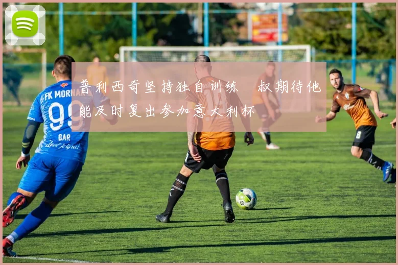 普利西奇坚持独自训练囧叔期待他能及时复出参加意大利杯