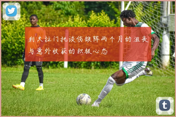 利夫拉门托谈伤缺阵两个月的沮丧与意外收获的积极心态