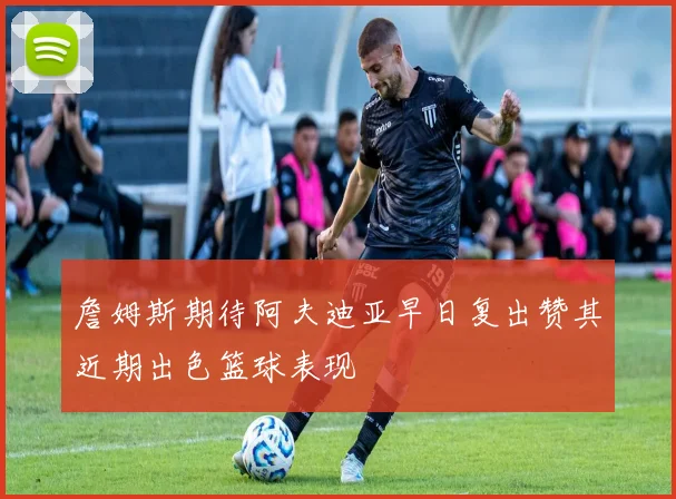 詹姆斯期待阿夫迪亚早日复出赞其近期出色篮球表现