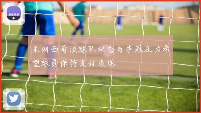 米利西奇谈球队状态与夺冠压力希望球员保持良好表现