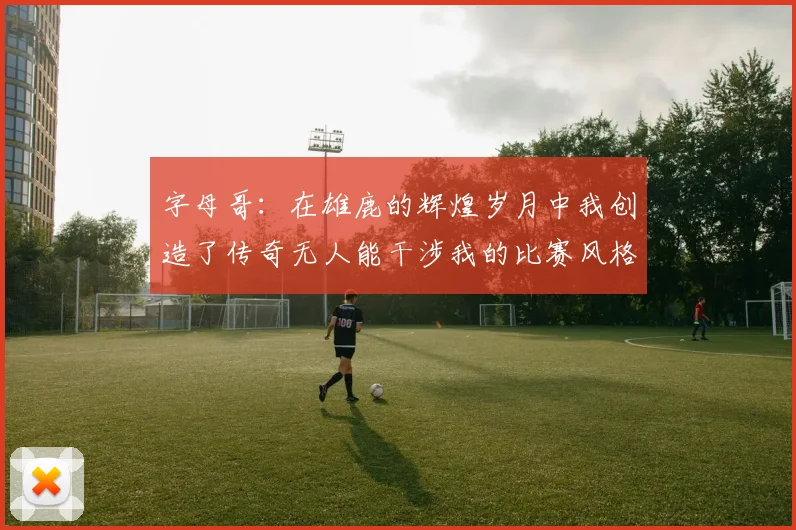 字母哥：在雄鹿的辉煌岁月中我创造了传奇无人能干涉我的比赛风格