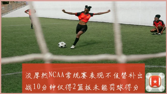 淡厚然NCAA常规赛表现不佳替补出战10分钟仅得2篮板未能罚球得分