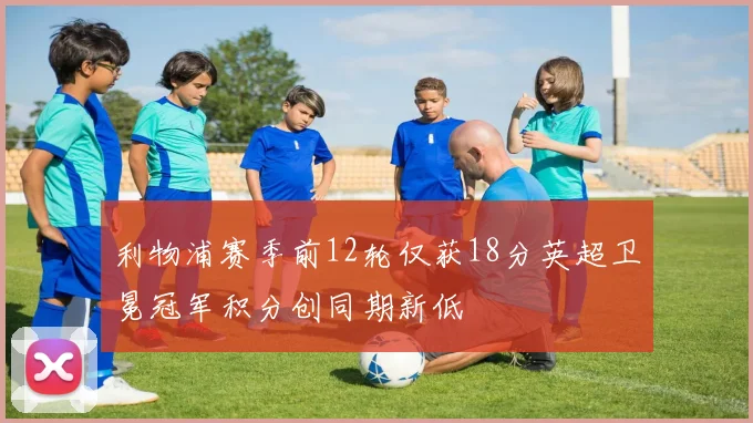 利物浦赛季前12轮仅获18分英超卫冕冠军积分创同期新低