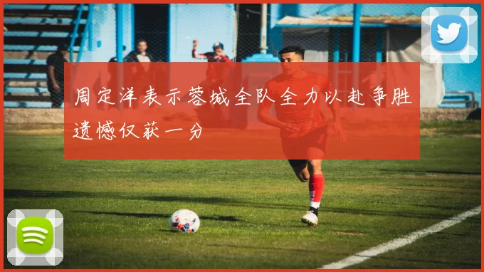 周定洋表示蓉城全队全力以赴争胜遗憾仅获一分
