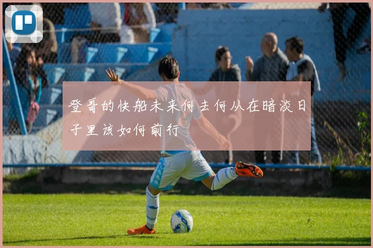 登哥的快船未来何去何从在暗淡日子里该如何前行