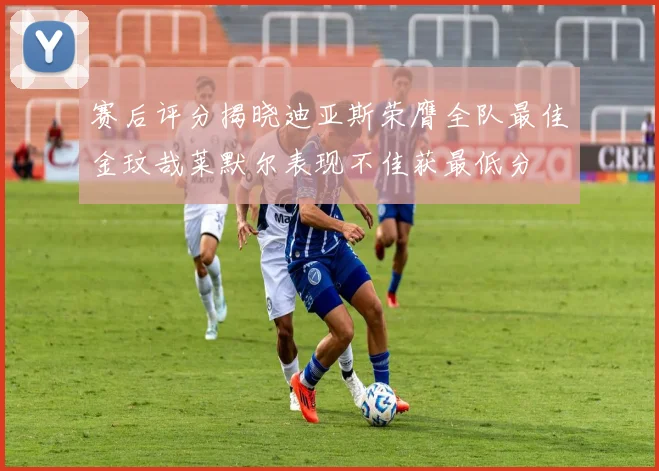 赛后评分揭晓迪亚斯荣膺全队最佳金玟哉莱默尔表现不佳获最低分