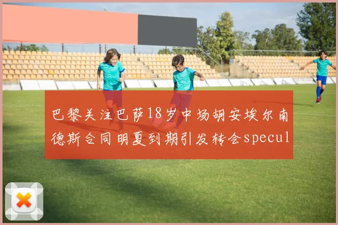 巴黎关注巴萨18岁中场胡安埃尔南德斯合同明夏到期引发转会speculation