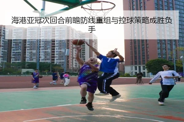 海港亚冠次回合前瞻防线重组与控球策略成胜负手 | CSLBuyBalls